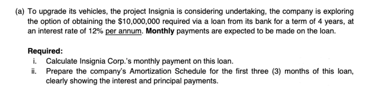 (a) To upgrade its vehicles, the project Insignia is considering undertaking, the company is exploring
the option of obtaining the $10,000,000 required via a loan from its bank for a term of 4 years, at
an interest rate of 12% per annum. Monthly payments are expected to be made on the loan.
Required:
i.
Calculate Insignia Corp.'s monthly payment on this loan.
ii. Prepare the company's Amortization Schedule for the first three (3) months of this loan,
clearly showing the interest and principal payments.
