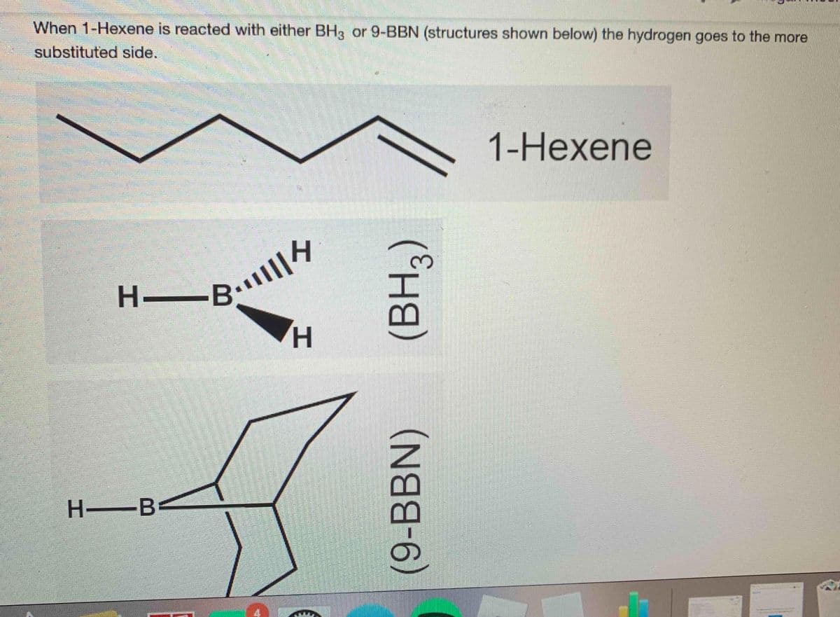 When 1-Hexene is reacted with either BH3 or 9-BBN (structures shown below) the hydrogen goes to the more
substituted side.
1-Нехene
H.
H.
H B
(9-BBN)
