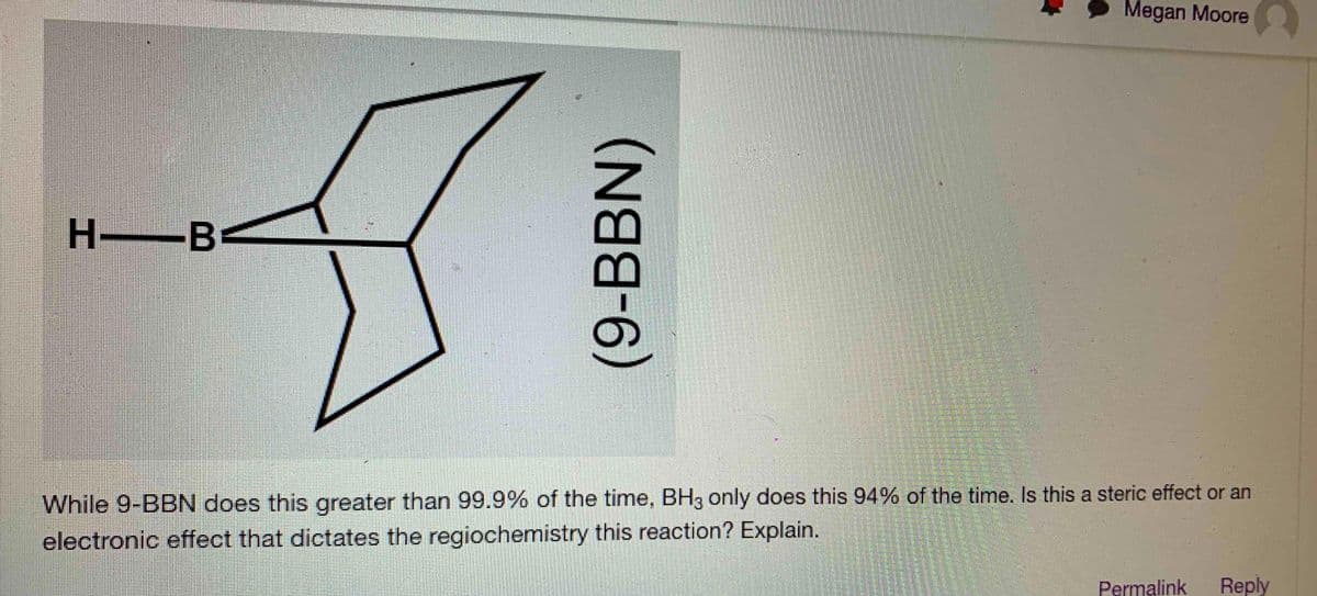 Megan Moore
H B
-
While 9-BBN does this greater than 99.9% of the time, BH3 only does this 94% of the time. Is this a steric effect or an
electronic effect that dictates the regiochemistry this reaction? Explain.
Permalink
Reply
(9-BBN)
