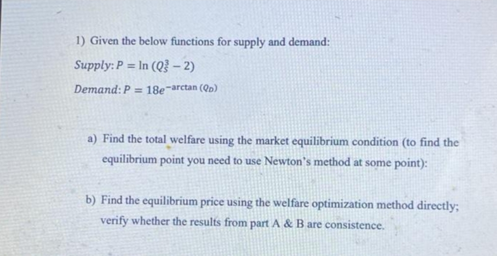 1) Given the below functions for supply and demand:
Supply: P = In (Q³ - 2)
Demand: P = 18e-arctan (QD)
a) Find the total welfare using the market equilibrium condition (to find the
equilibrium point you need to use Newton's method at some point):
b) Find the equilibrium price using the welfare optimization method directly;
verify whether the results from part A & B are consistence.