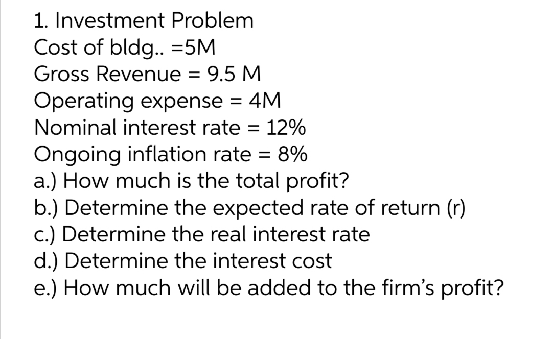 1. Investment Problem
Cost of bldg..=5M
Gross Revenue = 9.5 M
Operating expense = 4M
Nominal interest rate = 12%
Ongoing inflation rate = 8%
a.) How much is the total profit?
b.) Determine the expected rate of return (r)
c.) Determine the real interest rate
d.) Determine the interest cost
e.) How much will be added to the firm's profit?