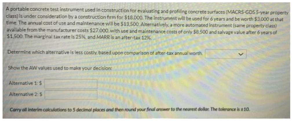 A portable concrete test instrument used in construction for evaluating and profiling concrete surfaces (MACRS-GDS 5-year property
class) is under consideration by a construction firm for $18.00O. The instrument will be used for 6 years and be worth $3,000 at that
time. The annual cost of use and maintenance will be $13,500. Alternatively, a more automated instrument (same property class)
available from the manufacturer costs $27,000, with use and maintenance costs of only $8,500 and salvage value after 6 years of
$1.500. The marginal tax rate is 25%, and MARRIS an after-tax 12%.
Determine which alternative is less costly, based upon comparison of after-tax annual worth.
Show the AW values used to make your decision:
Alternative 1: $
Alternative 2: S
Carry all interim calculations to 5 decimal places and then round your final answer to the nearest dollar. The tolerance is t10.
