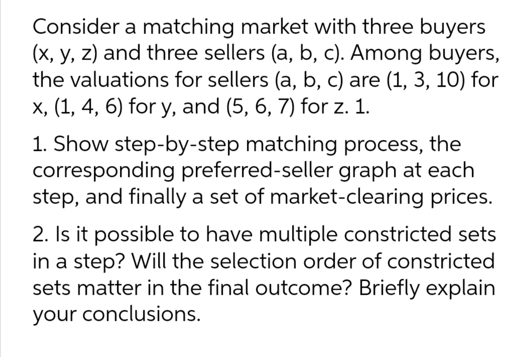 Consider a matching market with three buyers
(x, y, z) and three sellers (a, b, c). Among buyers,
the valuations for sellers (a, b, c) are (1, 3, 10) for
X, (1, 4, 6) for y, and (5, 6, 7) for z. 1.
1. Show step-by-step matching process, the
corresponding preferred-seller graph at each
step, and finally a set of market-clearing prices.
2. Is it possible to have multiple constricted sets
in a step? Will the selection order of constricted
sets matter in the final outcome? Briefly explain
your conclusions.
