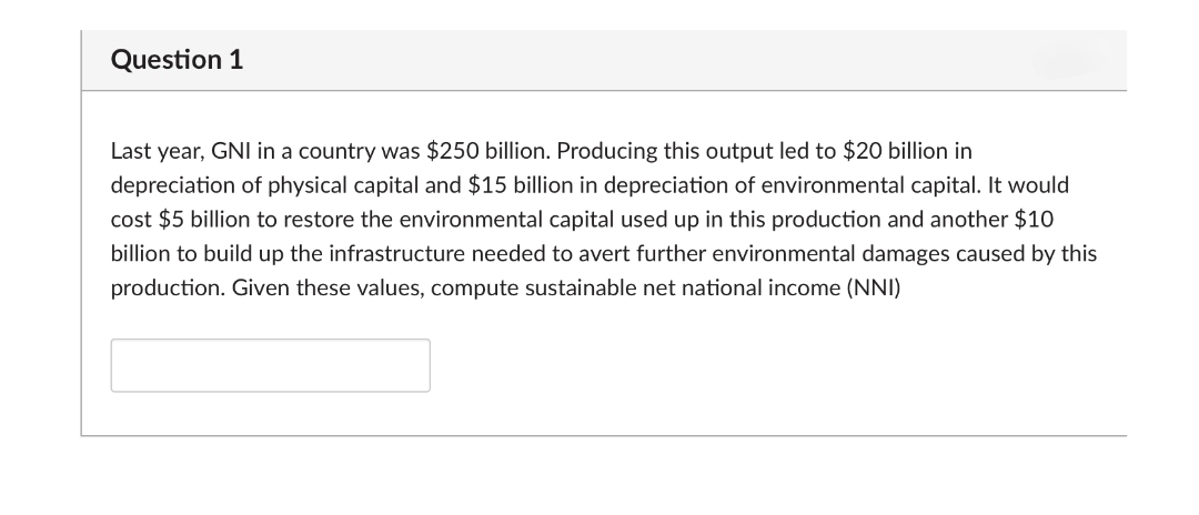Question 1
Last year, GNI in a country was $250 billion. Producing this output led to $20 billion in
depreciation of physical capital and $15 billion in depreciation of environmental capital. It would
cost $5 billion to restore the environmental capital used up in this production and another $10
billion to build up the infrastructure needed to avert further environmental damages caused by this
production. Given these values, compute sustainable net national income (NNI)