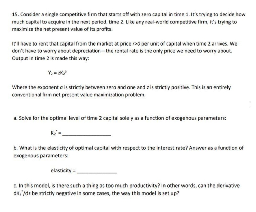 15. Consider a single competitive firm that starts off with zero capital in time 1. It's trying to decide how
much capital to acquire in the next period, time 2. Like any real-world competitive firm, it's trying to
maximize the net present value of its profits.
It'll have to rent that capital from the market at price r>0 per unit of capital when time 2 arrives. We
don't have to worry about depreciation-the rental rate is the only price we need to worry about.
Output in time 2 is made this way:
Y2 = zK,
Where the exponent a is strictly between zero and one and z is strictly positive. This is an entirely
conventional firm net present value maximization problem.
a. Solve for the optimal level of time 2 capital solely as a function of exogenous parameters:
K2 =
b. What is the elasticity of optimal capital with respect to the interest rate? Answer as a function of
exogenous parameters:
elasticity =
c. In this model, is there such a thing as too much productivity? In other words, can the derivative
dK2 /dz be strictly negative in some cases, the way this model is set up?
