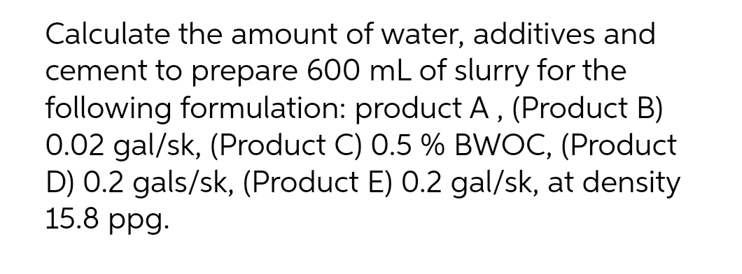 Calculate the amount of water, additives and
cement to prepare 600 mL of slurry for the
following formulation: product A, (Product B)
0.02 gal/sk, (Product C) 0.5 % BWOC, (Product
D) 0.2 gals/sk, (Product E) 0.2 gal/sk, at density
15.8 ppg.