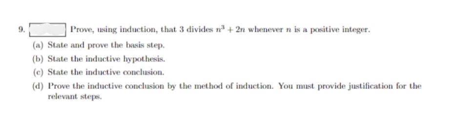 9.
Prove, using induction, that 3 divides nº + 2n whenever n is a positive integer.
(a) State and prove the basis step.
(b) State the inductive hypothesis.
(c) State the inductive conclusion.
(d) Prove the inductive conclusion by the method of induction. You must provide justification for the
relevant steps.
