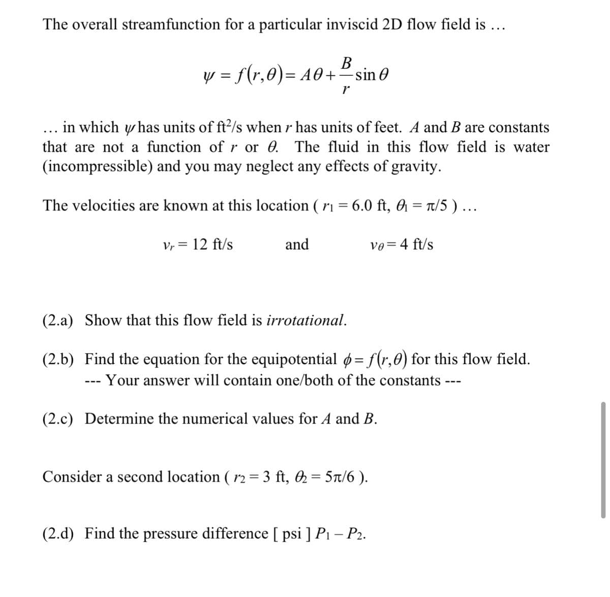 The overall streamfunction for a particular inviscid 2D flow field is ...
В
y = f(r,0)= A0+²sin 0
in which y has units of ft2/s when r has units of feet. A and B are constants
that are not a function of r or 0. The fluid in this flow field is water
(incompressible) and you may neglect any effects of gravity.
The velocities are known at this location ( r1 = 6.0 ft, 0 = t/5 )...
Vr = 12 ft/s
and
ve=4 ft/s
(2.a) Show that this flow field is irrotational.
(2.b) Find the equation for the equipotential ø= f(r,0) for this flow field.
Your answer will contain one/both of the constants --
---
(2.c) Determine the numerical values for A and B.
Consider a second location ( r2 = 3 ft, 2 = 5Tt/6 ).
(2.d) Find the pressure difference [ psi ] P1 – P2.
