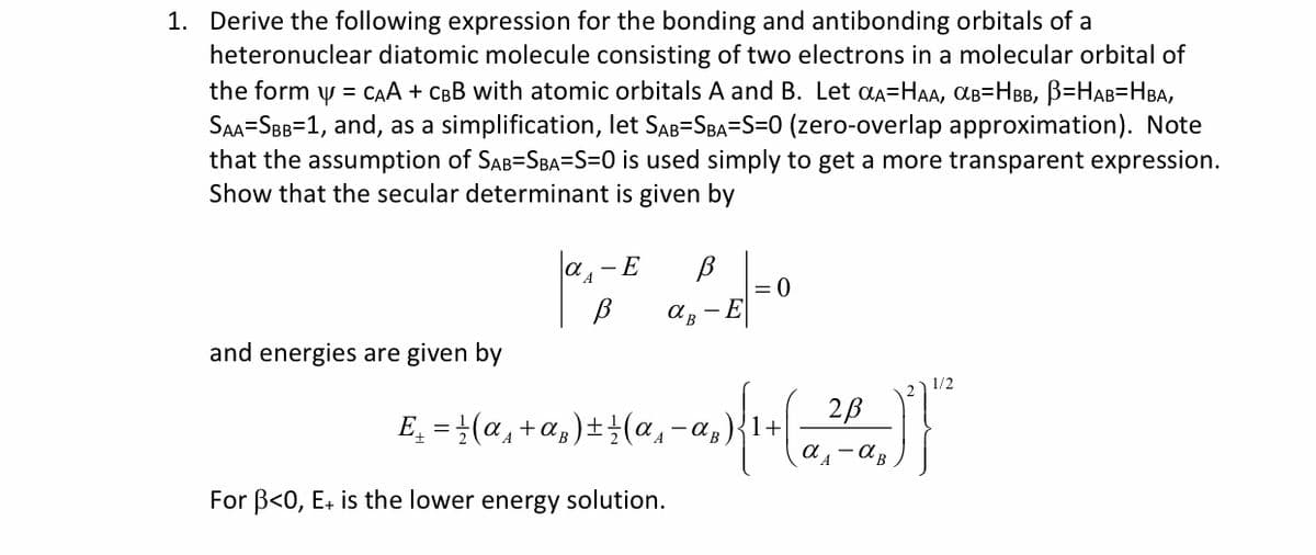 1. Derive the following expression for the bonding and antibonding orbitals of a
heteronuclear diatomic molecule consisting of two electrons in a molecular orbital of
the form y = CAA + CBB with atomic orbitals A and B. Let aa=HAA, aB=HBB, B=HAB=HBA,
SAA-SBB=1, and, as a simplification, let SAB=SBA=S=0 (zero-overlap approximation). Note
that the assumption of SAB=SBA=S=0 is used simply to get a more transparent expression.
Show that the secular determinant is given by
a,-E
- E
and energies are given by
1/2
2B
E̟ = }(a, +a,)±(a,-a,)
For B<0, E+ is the lower energy solution.
