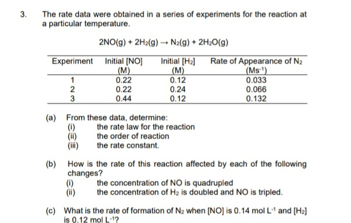 The rate data were obtained in a series of experiments for the reaction at
a particular temperature.
3.
2NO(g) + 2H2(g)→ N2(g) + 2H2O(g)
Experiment Initial [NO]
(М)
0.22
0.22
0.44
Initial [H2]
(М)
0.12
0.24
Rate of Appearance of N2
(Ms-')
1
2
0.033
0.066
0.132
0.12
(a) From these data, determine:
the rate law for the reaction
the order of reaction
(ii)
the rate constant.
(b) How is the rate of this reaction affected by each of the following
changes?
(i)
(ii)
the concentration of NO is quadrupled
the concentration of H2 is doubled and NO is tripled.
(c) What is the rate of formation of N2 when [NO] is 0.14 mol L-1 and [H2]
is 0.12 mol L-1?
