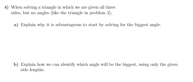 4) When solving a triangle in which we are given all three
sides, but no angles (like the triangle in problem 3),
a) Explain why it is advantageous to start by solving for the biggest angle.
b) Explain how we can identify which angle will be the biggest, using only the given
side lengths.
