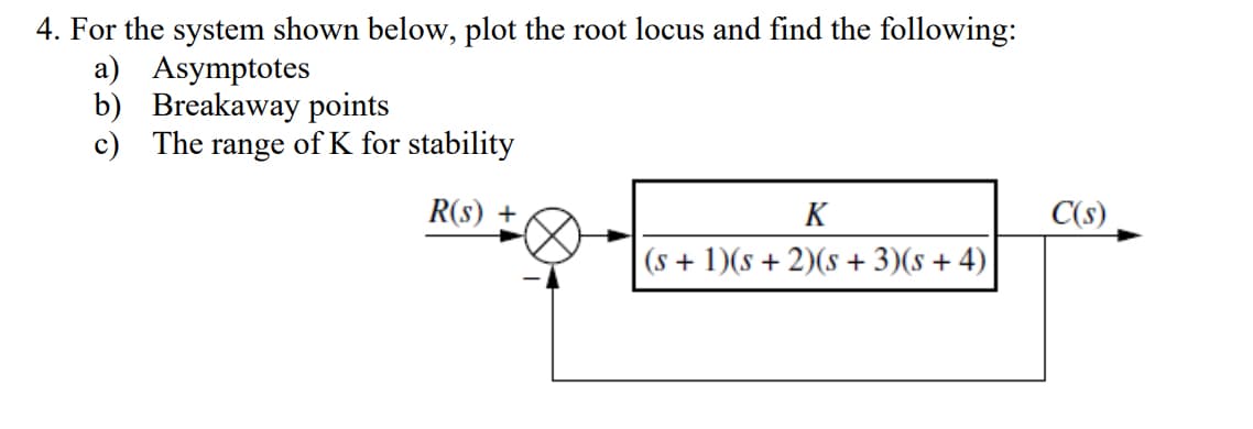 4. For the system shown below, plot the root locus and find the following:
a) Asymptotes
b) Breakaway points
c) The range of K for stability
R(s) +
K
(s + 1)(s + 2)(s+3)(s + 4)
C(s)