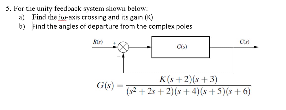 5. For the unity feedback system shown below:
a) Find the jw-axis crossing and its gain (K)
b)
Find the angles of departure from the complex poles
R(s)
G(s)
=
G(s)
C(s)
K(s+2)(s+3)
(s² +2s+2) (s+4) (s+5)(s+6)