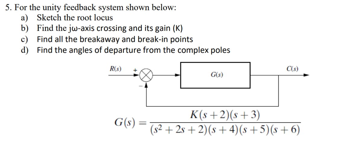 5. For the unity feedback system shown below:
a) Sketch the root locus
b) Find the jw-axis crossing and its gain (K)
c) Find all the breakaway and break-in points
d) Find the angles of departure from the complex poles
R(s)
G(s) =
=
G(s)
K(s+2)(s+3)
C(s)
(s²+2s+2) (s+4)(s+5)(s+6)