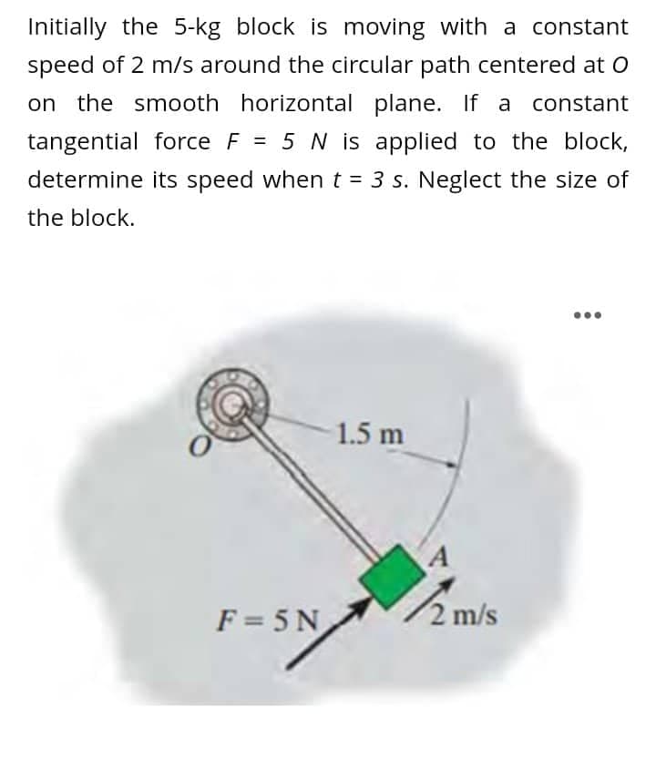 Initially the 5-kg block is moving with a constant
speed of 2 m/s around the circular path centered at O
on the smooth horizontal plane. If a constant
tangential force F = 5 N is applied to the block,
determine its speed when t = 3 s. Neglect the size of
the block.
1.5 m
F=5N
2 m/s