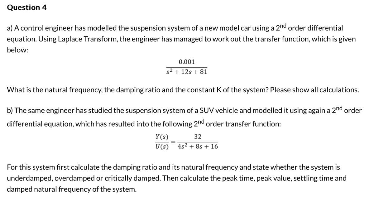 Question 4
a) A control engineer has modelled the suspension system of a new model car using a 2nd order differential
equation. Using Laplace Transform, the engineer has managed to work out the transfer function, which is given
below:
0.001
s2 + 12s+81
What is the natural frequency, the damping ratio and the constant K of the system? Please show all calculations.
b) The same engineer has studied the suspension system of a SUV vehicle and modelled it using again a 2nd order
differential equation, which has resulted into the following 2nd order transfer function:
Y(s)
32
U(s) 4s² +8s + 16
For this system first calculate the damping ratio and its natural frequency and state whether the system is
underdamped, overdamped or critically damped. Then calculate the peak time, peak value, settling time and
damped natural frequency of the system.