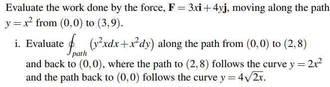 Evaluate the work done by the force, F = 3xi +4yj, moving along the path
y = x² from (0,0) to (3,9).
i. Evaluate
(²xdx+x²dy) along the path from (0,0) to (2,8)
path
and back to (0,0), where the path to (2,8) follows the curve y = 2x²
and the path back to (0,0) follows the curve y = 4√√/2x.