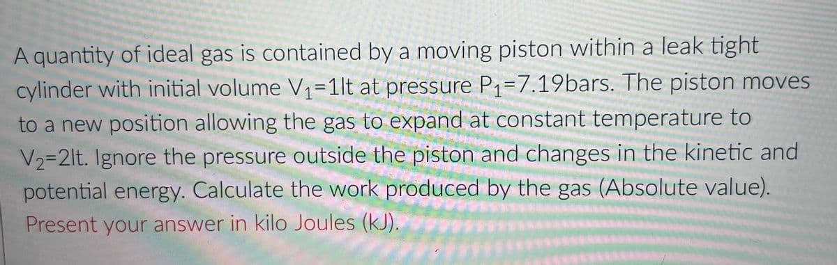 A quantity of ideal gas is contained by a moving piston within a leak tight
cylinder with initial volume V₁=1lt at pressure P₁=7.19bars. The piston moves
to a new position allowing the gas to expand at constant temperature to
V₂=2lt. Ignore the pressure outside the piston and changes in the kinetic and
potential energy. Calculate the work produced by the gas (Absolute value).
Present your answer in kilo Joules (kJ).