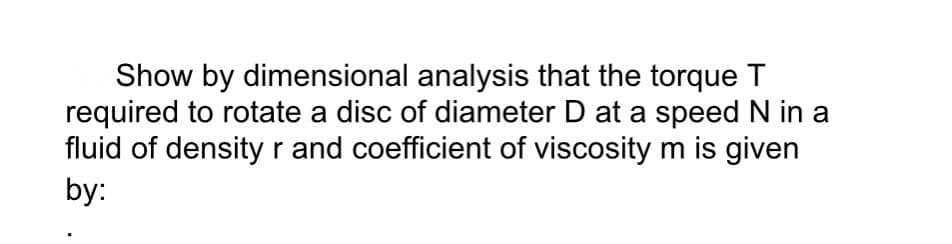 Show by dimensional analysis that the torque T
required to rotate a disc of diameter D at a speed N in a
fluid of density r and coefficient of viscosity m is given
by: