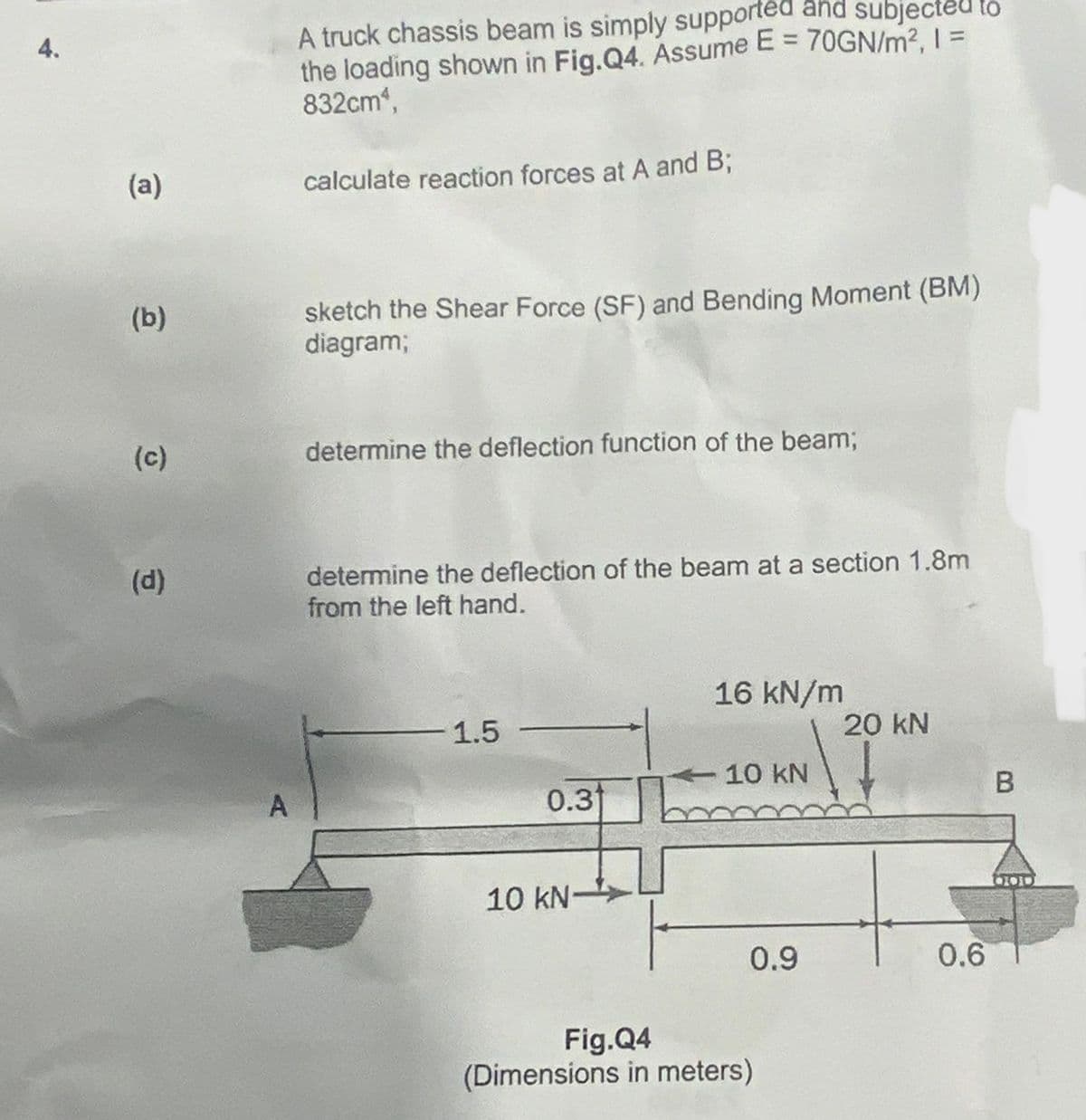 4.
(a)
(b)
(c)
(d)
A
A truck chassis beam is simply supported and subjected to
the loading shown in Fig.Q4. Assume E = 70GN/m², 1 =
832cm,
calculate reaction forces at A and B;
sketch the Shear Force (SF) and Bending Moment (BM)
diagram;
determine the deflection function of the beam;
determine the deflection of the beam at a section 1.8m
from the left hand.
1.5
0.31
10 kN-
16 kN/m
-10 kN
0.9
Fig.Q4
(Dimensions in meters)
20 kN
0.6
B
100