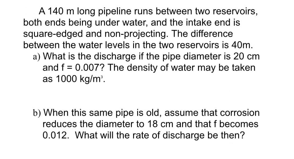 A 140 m long pipeline runs between two reservoirs,
both ends being under water, and the intake end is
square-edged and non-projecting. The difference
between the water levels in the two reservoirs is 40m.
a) What is the discharge if the pipe diameter is 20 cm
and f = 0.007? The density of water may be taken
as 1000 kg/m³.
b) When this same pipe is old, assume that corrosion
reduces the diameter to 18 cm and that f becomes
0.012. What will the rate of discharge be then?