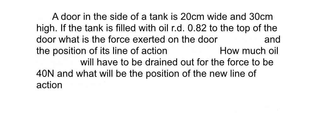A door in the side of a tank is 20cm wide and 30cm
high. If the tank is filled with oil r.d. 0.82 to the top of the
door what is the force exerted on the door
and
the position of its line of action
How much oil
will have to be drained out for the force to be
40N and what will be the position of the new line of
action