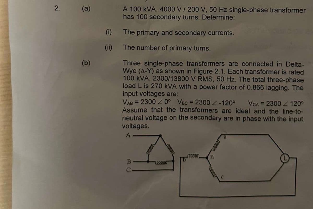 2.
(a)
(b)
(1)
A 100 kVA, 4000 V / 200 V, 50 Hz single-phase transformer
has 100 secondary turns. Determine:
The primary and secondary currents.
The number of primary turns.
Three single-phase transformers are connected in Delta-
Wye (A-Y) as shown in Figure 2.1. Each transformer is rated
100 kVA, 2300/13800 V RMS, 50 Hz. The total three-phase
load L is 270 kVA with a power factor of 0.866 lagging. The
input voltages are:
VAB = 23000° VBC = 2300 Z-120° VCA = 2300 120°
Assume that the transformers are ideal and the line-to-
neutral voltage on the secondary are in phase with the input
voltages.
A
B
C
100000
100000
b
n