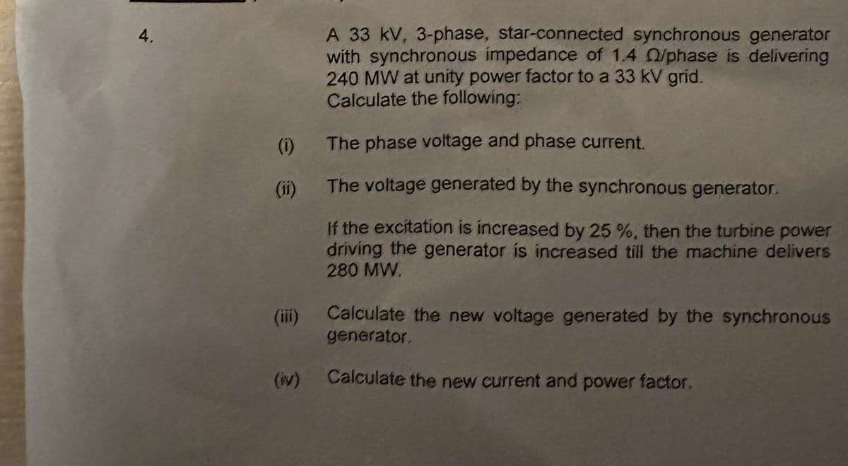 4,
(1)
(iv)
A 33 kV, 3-phase, star-connected synchronous generator
with synchronous impedance of 1.4 0/phase is delivering
240 MW at unity power factor to a 33 kV grid.
Calculate the following:
The phase voltage and phase current.
The voltage generated by the synchronous generator.
If the excitation is increased by 25 %, then the turbine power
driving the generator is increased till the machine delivers
280 MW.
Calculate the new voltage generated by the synchronous
generator,
Calculate the new current and power factor.