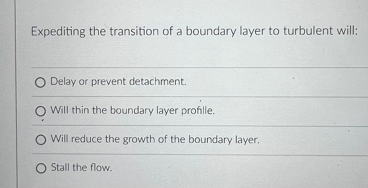 Expediting the transition of a boundary layer to turbulent will:
O Delay or prevent detachment.
O Will thin the boundary layer profille.
Will reduce the growth of the boundary layer.
O Stall the flow.