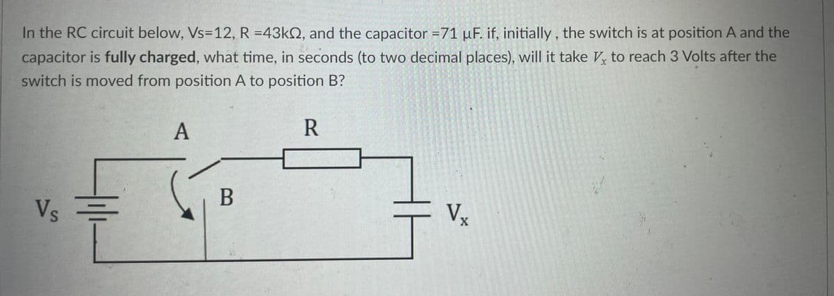 In the RC circuit below, Vs=12, R =43k, and the capacitor =71 µF. if, initially, the switch is at position A and the
capacitor is fully charged, what time, in seconds (to two decimal places), will it take Vx to reach 3 Volts after the
switch is moved from position A to position B?
R
Vs
A
B
V.
X