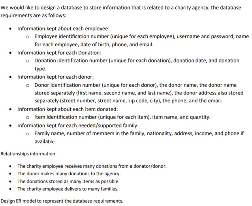We would like to design a database to store information that is related to a charity agency, the database
requirements are as follows:
• Information kept about each employee:
o Employee identification number (unique for each employee), username and password, name
for each employee, date of birth, phone, and email.
• Information kept for each Donation:
o Donation identification number (unique for each donation), donation date, and donation
type.
• Information kept for each donor:
o Donor identification number (unique for each donor), the donor name, the donor name
stored separately (first name, second name, and last name), the donor address also stored
separately (street number, street name, zip code, city), the phone, and the email.
• Information kept about each item donated:
o Item identification number (unique for each item), item name, and quantity.
• Information kept for each needed/supported family:
o Family name, number of members in the family, nationality, address, income, and phone if
available.
Relationships information:
• The charity employee receives many donations from a donator/donor.
• The donor makes many donations to the agency.
• The donations stored as many items as possible.
• The charity employee delivers to many families.
Design ER model to represent the database requirements.
