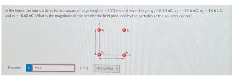 In the figure the four particles form a square of edge length a = 5.70 cm and have charges q₁ - 8.60 nC, q2 = -18.6 nC, 93 - 18.6 nC,
and 94 = -8.60 nC. What is the magnitude of the net electric field produced by the particles at the square's center?
Number
93.4
Units
N/C or V/m
191