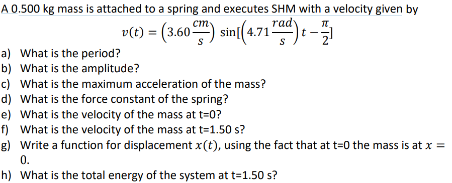 A 0.500 kg mass is attached to a spring and executes SHM with a velocity given by
T
v(t) = (3.60m) sin((4.71) -
t 2
a) What is the period?
b) What is the amplitude?
c) What is the maximum acceleration of the mass?
d)
What is the force constant of the spring?
e)
What is the velocity of the mass at t=0?
f) What is the velocity of the mass at t=1.50 s?
g) Write a function for displacement x(t), using the fact that at t=0 the mass is at x =
0.
h) What is the total energy of the system at t=1.50 s?