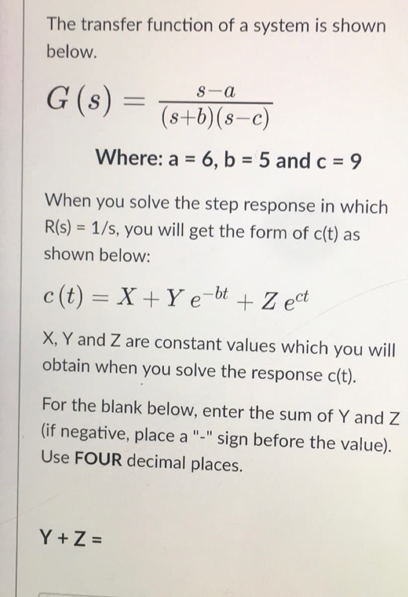 The transfer function of a system is shown
below.
G (s) =
S-a
(8+b)(8-c)
Where: a = 6, b = 5 and c = 9
%3D
When you solve the step response in which
R(s) = 1/s, you will get the form of c(t) as
shown below:
c (t) = X+Y e-bt
+ Z ect
%3D
X, Y and Z are constant values which you will
obtain when you solve the response c(t).
For the blank below, enter the sum of Y and Z
(if negative, place a "-" sign before the value).
Use FOUR decimal places.
Y+Z =
%3D

