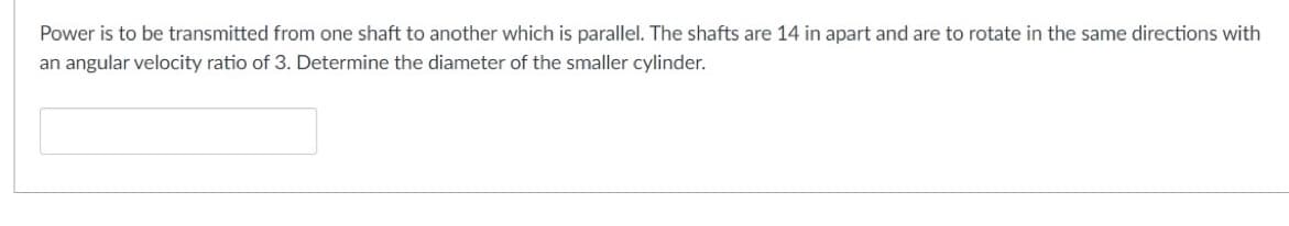 Power is to be transmitted from one shaft to another which is parallel. The shafts are 14 in apart and are to rotate in the same directions with
an angular velocity ratio of 3. Determine the diameter of the smaller cylinder.

