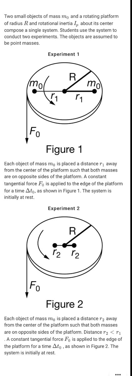 Two small objects of mass mo and a rotating platform
of radius R and rotational inertia I, about its center
compose a single system. Students use the system to
conduct two experiments. The objects are assumed to
be point masses.
Experiment 1
mo
R
mo
Fo
Figure 1
Each object of mass mo is placed a distance rị away
from the center of the platform such that both masses
are on opposite sides of the platform. A constant
tangential force Fo is applied to the edge of the platform
for a time Ato, as shown in Figure 1. The system is
initially at rest.
Experiment 2
R
r2 r2
Fo
Figure 2
Each object of mass mo is placed a distance r2 away
from the center of the platform such that both masses
are on opposite sides of the platform. Distance r2 < rị
.A constant tangential force Fo is applied to the edge of
the platform for a time Ato , as shown in Figure 2. The
system is initially at rest.
