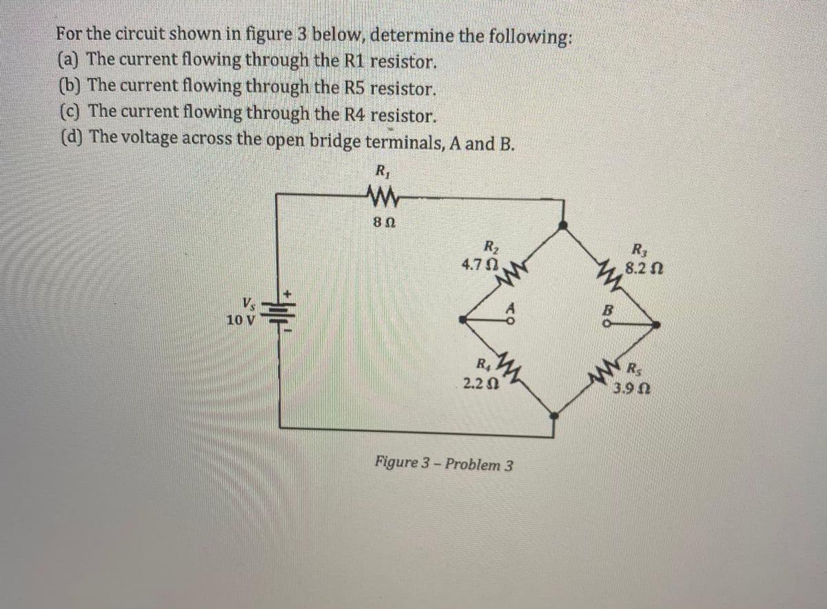 For the circuit shown in figure 3 below, determine the following:
(a) The current flowing through the R1 resistor.
(b) The current flowing through the R5 resistor.
(c) The current flowing through the R4 resistor.
(d) The voltage across the open bridge terminals, A and B.
R1
R2
4.7 N
R3
8.2 2
Vs
10 V
Rs
R4
2.2
3.9n
Figure 3- Problem 3
