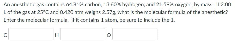 An anesthetic gas contains 64.81% carbon, 13.60% hydrogen, and 21.59% oxygen, by mass. If 2.00
L of the gas at 25°C and 0.420 atm weighs 2.57g, what is the molecular formula of the anesthetic?
Enter the molecular formula. If it contains 1 atom, be sure to include the 1.
C
H
