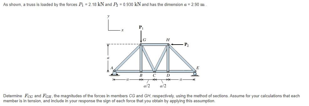 As shown, a truss is loaded by the forces P = 2.18 kN and P = 0.930 kN and has the dimension a = 2.90 m
P1
P2
a
B
D
a
a/2
a/2
Determine Fcc and FGH, the magnitudes of the forces in members CG and GH, respectively, using the method of sections. Assume for your calculations that each
member is in tension, and include in your response the sign of each force that you obtain by applying this assumption.
