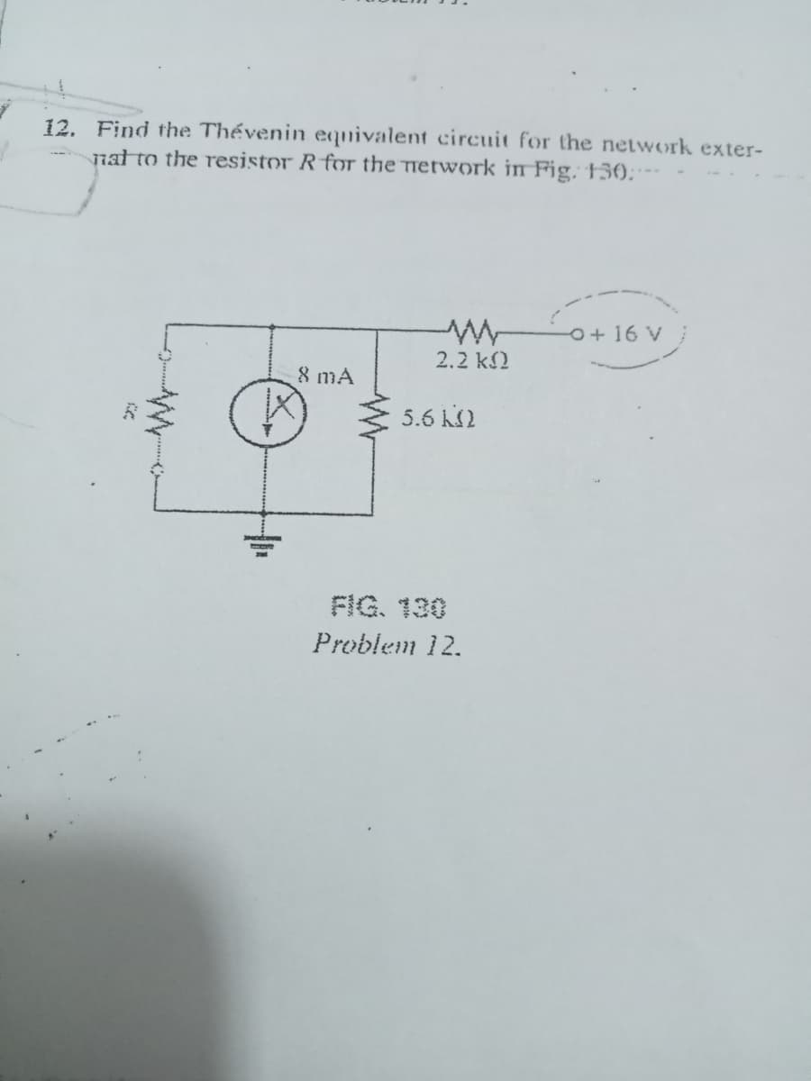 12. Find the Thévenin equivalent circuit for the network exter-
nat to the resistor R for the Tretwork in Fig, 13€);
O+16 V
2.2 k2
8 mA
5.6 KS2
FIG. 130
Problem 12.
