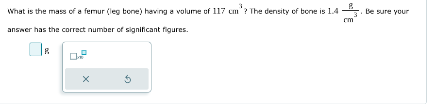 What is the mass of a femur (leg bone) having a volume of 117 cm? The density of bone is 1.4
answer has the correct number of significant figures.
g
0x10
X
Ś
cm
3
.
Be sure your