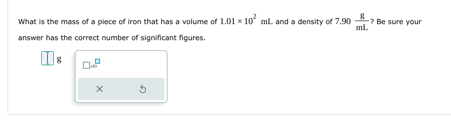 What is the mass of a piece of iron that has a volume of 1.01 × 10² mL and a density of 7.90
answer has the correct number of significant figures.
g
x10
X
Ś
g
mL
? Be sure your