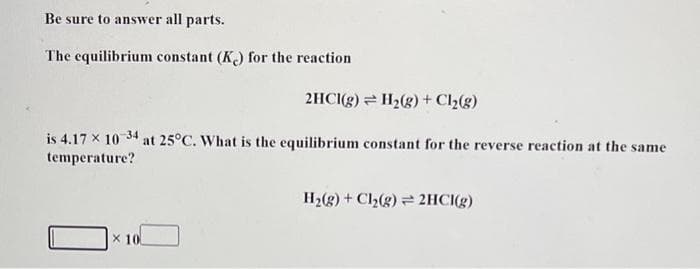 Be sure to answer all parts.
The equilibrium constant (Kc) for the reaction
2HCl(g) H₂(g) + Cl₂(g)
is 4.17 x 10-34 at 25°C. What is the equilibrium constant for the reverse reaction at the same
temperature?
X 10
H₂(g) + Cl₂(g) 2HCl(g)