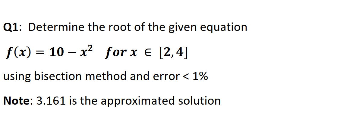 Q1: Determine the root of the given equation
f(x) = 10 – x2 for x e [2,4]
-
using bisection method and error < 1%
Note: 3.161 is the approximated solution
