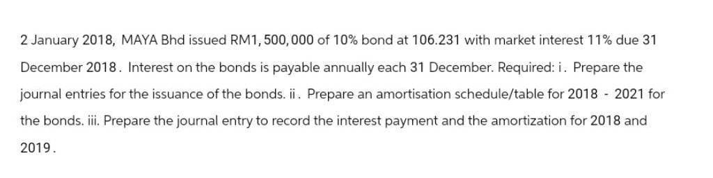 2 January 2018, MAYA Bhd issued RM1,500,000 of 10% bond at 106.231 with market interest 11% due 31
December 2018. Interest on the bonds is payable annually each 31 December. Required: i. Prepare the
journal entries for the issuance of the bonds. ii. Prepare an amortisation schedule/table for 2018 - 2021 for
the bonds. iii. Prepare the journal entry to record the interest payment and the amortization for 2018 and
2019.