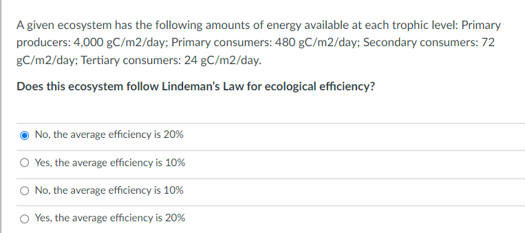 A given ecosystem has the following amounts of energy available at each trophic level: Primary
producers: 4,000 gC/m2/day; Primary consumers: 480 gC/m2/day; Secondary consumers: 72
gC/m2/day; Tertiary consumers: 24 gC/m2/day.
Does this ecosystem follow Lindeman's Law for ecological efficiency?
No, the average efficiency is 20%
Yes, the average efficiency is 10%
O No, the average efficiency is 10%
O Yes, the average efficiency is 20%
