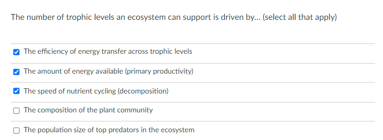 The number of trophic levels an ecosystem can support is driven by... (select all that apply)
O The efficiency of energy transfer across trophic levels
O The amount of energy available (primary productivity)
V The speed of nutrient cycling (decomposition)
The composition of the plant community
O The population size of top predators in the ecosystem
