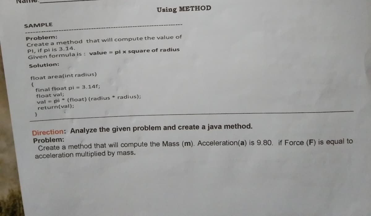 Using METHOD
SAMPLE
Problem:
Create a method that will compute the value of
PI, if pi is 3.14.
Given formula is : value = pi x square of radius
Solution:
float area(int radius)
final float pi = 3.14f;
float val;
val = pi * (float) (radius * radius);
return(val);
Direction: Analyze the given problem and create a java method.
Problem:
Create a method that will compute the Mass (m). Acceleration(a) is 9.80. if Force (F) is equal to
acceleration multiplied by mass.
