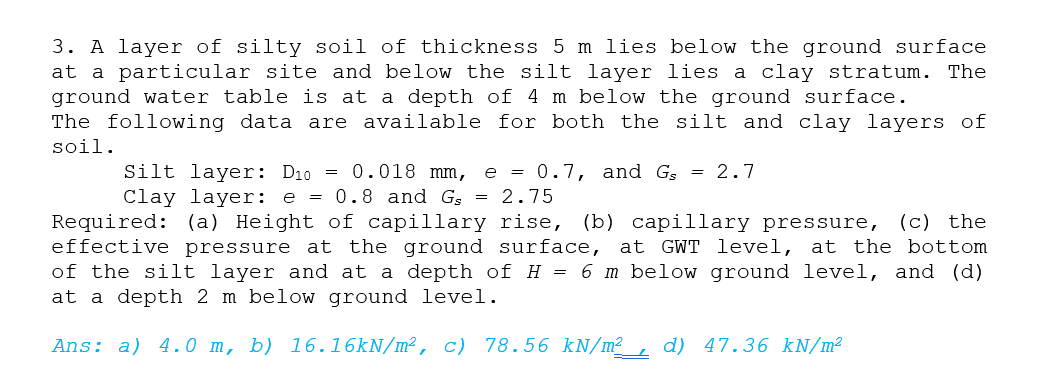 3. A layer of silty soil of thickness 5 m lies below the ground surface
at a particular site and below the silt layer lies a clay stratum. The
ground water table is at a depth of 4 m below the ground surface.
The following data are available for both the silt and clay layers of
soil.
e = 0.7, and G = 2.7
Silt layer: D1o = 0.018 mm,
Clay layer: e
= 0.8 and G, = 2.75
(c) the
Required: (a) Height of capillary rise, (b) capillary pressure,
effective pressure at the ground surface, at GWT level, at the bottom
of the silt layer and at a depth of H = 6 m below ground level, and (d)
at a depth 2 m below ground level.
Ans: a) 4.0 m, b) 16.16KN/m², c) 78.56 kN/m²_, d) 47.36 kN/m²
