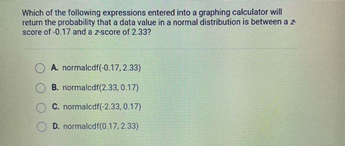 Which of the following expressions entered into a graphing calculator will
return the probability that a data value in a normal distribution is between a z
score of-0.17 and a z-score of 2.33?
O A. normalcdf(-0.17, 2.33)
O B. normalcdf(2.33, 0.17)
OC. normalcdf(-2.33, 0.17)
D. normalcdf(0.17, 2.33)
